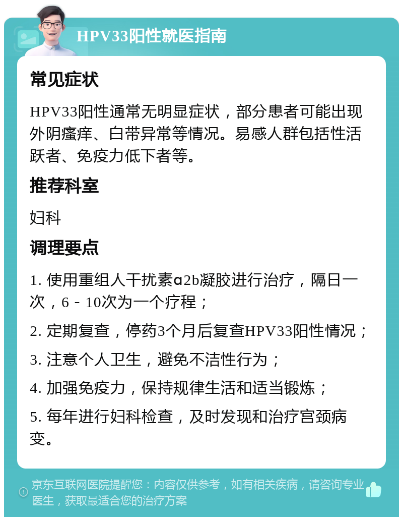 HPV33阳性就医指南 常见症状 HPV33阳性通常无明显症状，部分患者可能出现外阴瘙痒、白带异常等情况。易感人群包括性活跃者、免疫力低下者等。 推荐科室 妇科 调理要点 1. 使用重组人干扰素ɑ2b凝胶进行治疗，隔日一次，6－10次为一个疗程； 2. 定期复查，停药3个月后复查HPV33阳性情况； 3. 注意个人卫生，避免不洁性行为； 4. 加强免疫力，保持规律生活和适当锻炼； 5. 每年进行妇科检查，及时发现和治疗宫颈病变。