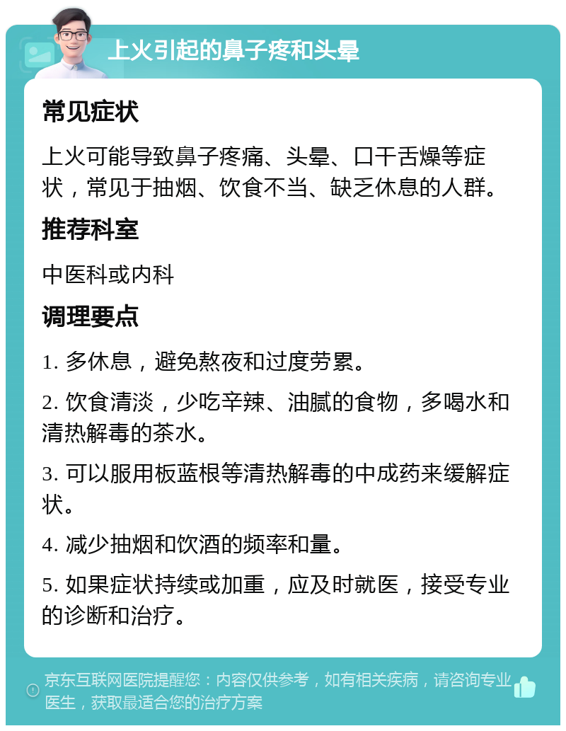 上火引起的鼻子疼和头晕 常见症状 上火可能导致鼻子疼痛、头晕、口干舌燥等症状，常见于抽烟、饮食不当、缺乏休息的人群。 推荐科室 中医科或内科 调理要点 1. 多休息，避免熬夜和过度劳累。 2. 饮食清淡，少吃辛辣、油腻的食物，多喝水和清热解毒的茶水。 3. 可以服用板蓝根等清热解毒的中成药来缓解症状。 4. 减少抽烟和饮酒的频率和量。 5. 如果症状持续或加重，应及时就医，接受专业的诊断和治疗。