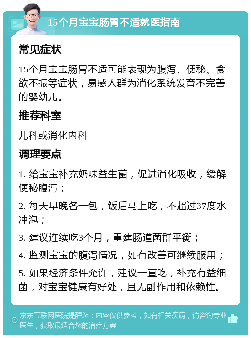 15个月宝宝肠胃不适就医指南 常见症状 15个月宝宝肠胃不适可能表现为腹泻、便秘、食欲不振等症状，易感人群为消化系统发育不完善的婴幼儿。 推荐科室 儿科或消化内科 调理要点 1. 给宝宝补充奶味益生菌，促进消化吸收，缓解便秘腹泻； 2. 每天早晚各一包，饭后马上吃，不超过37度水冲泡； 3. 建议连续吃3个月，重建肠道菌群平衡； 4. 监测宝宝的腹泻情况，如有改善可继续服用； 5. 如果经济条件允许，建议一直吃，补充有益细菌，对宝宝健康有好处，且无副作用和依赖性。