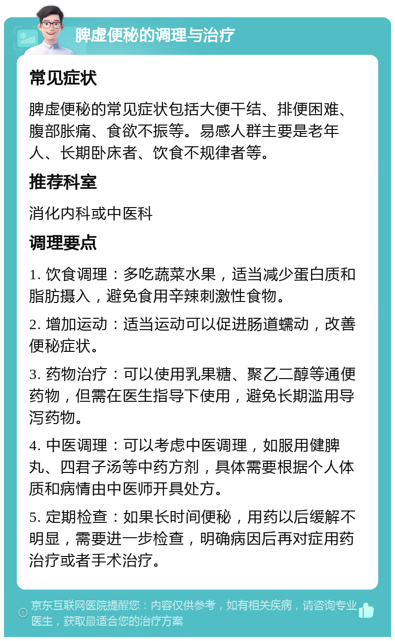 脾虚便秘的调理与治疗 常见症状 脾虚便秘的常见症状包括大便干结、排便困难、腹部胀痛、食欲不振等。易感人群主要是老年人、长期卧床者、饮食不规律者等。 推荐科室 消化内科或中医科 调理要点 1. 饮食调理：多吃蔬菜水果，适当减少蛋白质和脂肪摄入，避免食用辛辣刺激性食物。 2. 增加运动：适当运动可以促进肠道蠕动，改善便秘症状。 3. 药物治疗：可以使用乳果糖、聚乙二醇等通便药物，但需在医生指导下使用，避免长期滥用导泻药物。 4. 中医调理：可以考虑中医调理，如服用健脾丸、四君子汤等中药方剂，具体需要根据个人体质和病情由中医师开具处方。 5. 定期检查：如果长时间便秘，用药以后缓解不明显，需要进一步检查，明确病因后再对症用药治疗或者手术治疗。