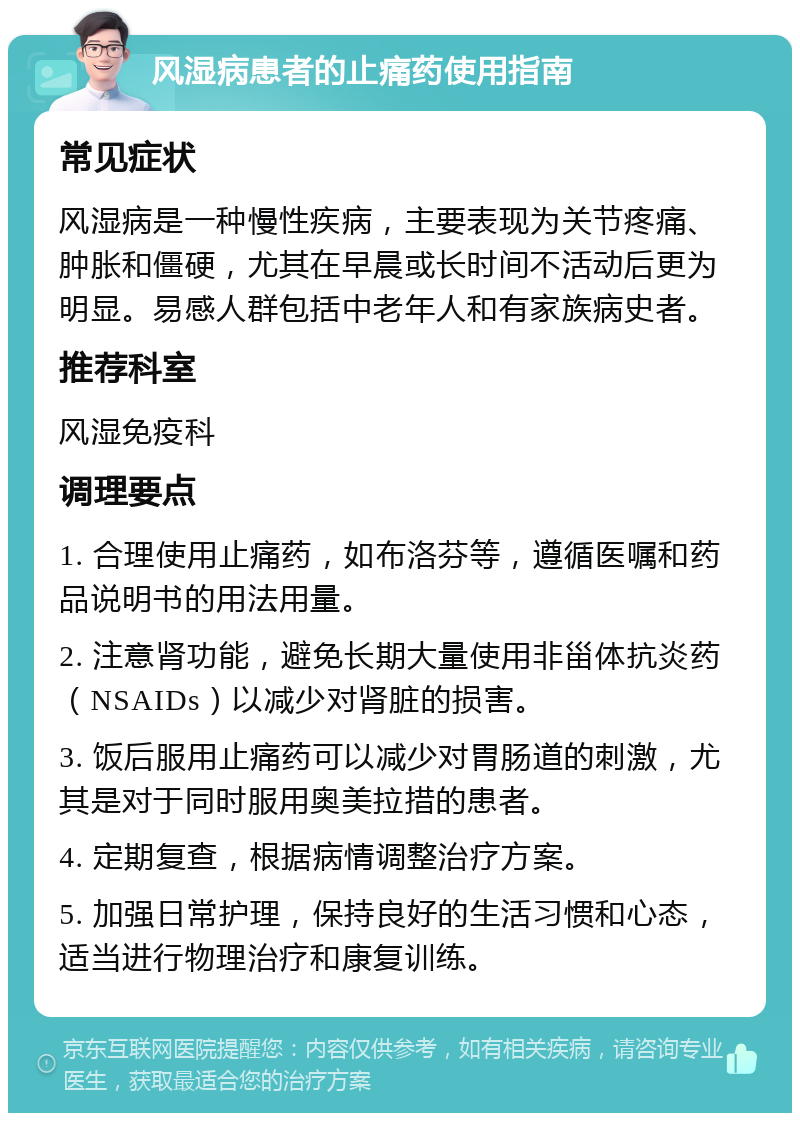 风湿病患者的止痛药使用指南 常见症状 风湿病是一种慢性疾病，主要表现为关节疼痛、肿胀和僵硬，尤其在早晨或长时间不活动后更为明显。易感人群包括中老年人和有家族病史者。 推荐科室 风湿免疫科 调理要点 1. 合理使用止痛药，如布洛芬等，遵循医嘱和药品说明书的用法用量。 2. 注意肾功能，避免长期大量使用非甾体抗炎药（NSAIDs）以减少对肾脏的损害。 3. 饭后服用止痛药可以减少对胃肠道的刺激，尤其是对于同时服用奥美拉措的患者。 4. 定期复查，根据病情调整治疗方案。 5. 加强日常护理，保持良好的生活习惯和心态，适当进行物理治疗和康复训练。