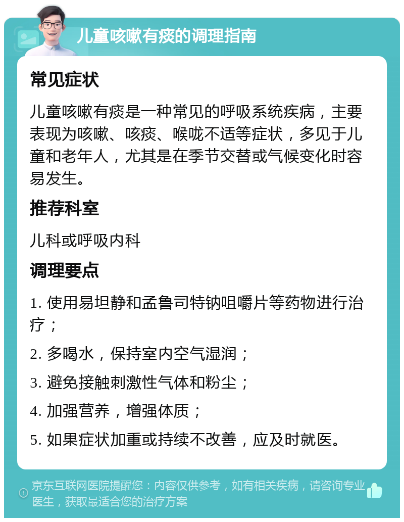 儿童咳嗽有痰的调理指南 常见症状 儿童咳嗽有痰是一种常见的呼吸系统疾病，主要表现为咳嗽、咳痰、喉咙不适等症状，多见于儿童和老年人，尤其是在季节交替或气候变化时容易发生。 推荐科室 儿科或呼吸内科 调理要点 1. 使用易坦静和孟鲁司特钠咀嚼片等药物进行治疗； 2. 多喝水，保持室内空气湿润； 3. 避免接触刺激性气体和粉尘； 4. 加强营养，增强体质； 5. 如果症状加重或持续不改善，应及时就医。