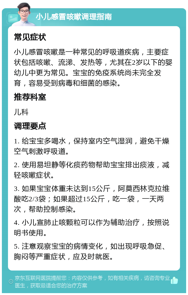 小儿感冒咳嗽调理指南 常见症状 小儿感冒咳嗽是一种常见的呼吸道疾病，主要症状包括咳嗽、流涕、发热等，尤其在2岁以下的婴幼儿中更为常见。宝宝的免疫系统尚未完全发育，容易受到病毒和细菌的感染。 推荐科室 儿科 调理要点 1. 给宝宝多喝水，保持室内空气湿润，避免干燥空气刺激呼吸道。 2. 使用易坦静等化痰药物帮助宝宝排出痰液，减轻咳嗽症状。 3. 如果宝宝体重未达到15公斤，阿莫西林克拉维酸吃2/3袋；如果超过15公斤，吃一袋，一天两次，帮助控制感染。 4. 小儿宣肺止咳颗粒可以作为辅助治疗，按照说明书使用。 5. 注意观察宝宝的病情变化，如出现呼吸急促、胸闷等严重症状，应及时就医。