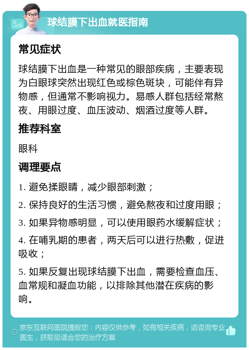 球结膜下出血就医指南 常见症状 球结膜下出血是一种常见的眼部疾病，主要表现为白眼球突然出现红色或棕色斑块，可能伴有异物感，但通常不影响视力。易感人群包括经常熬夜、用眼过度、血压波动、烟酒过度等人群。 推荐科室 眼科 调理要点 1. 避免揉眼睛，减少眼部刺激； 2. 保持良好的生活习惯，避免熬夜和过度用眼； 3. 如果异物感明显，可以使用眼药水缓解症状； 4. 在哺乳期的患者，两天后可以进行热敷，促进吸收； 5. 如果反复出现球结膜下出血，需要检查血压、血常规和凝血功能，以排除其他潜在疾病的影响。