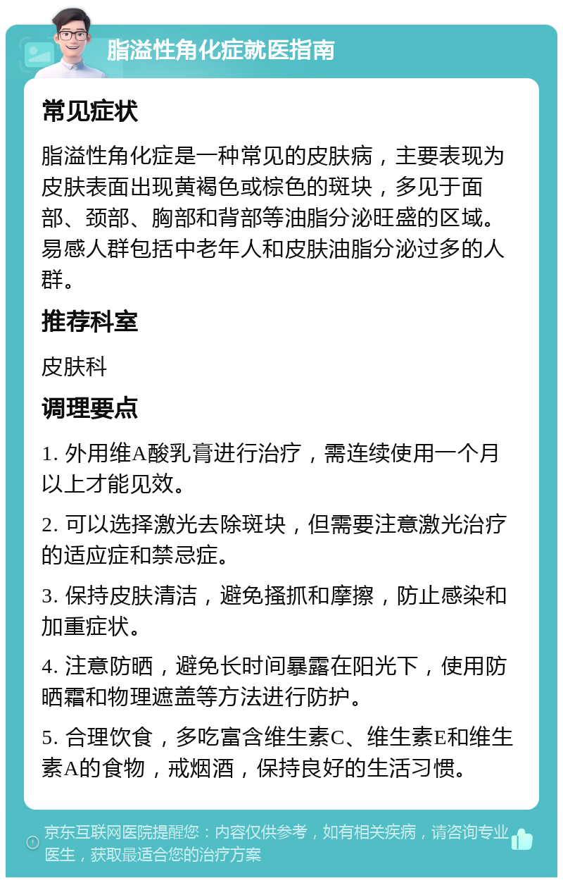 脂溢性角化症就医指南 常见症状 脂溢性角化症是一种常见的皮肤病，主要表现为皮肤表面出现黄褐色或棕色的斑块，多见于面部、颈部、胸部和背部等油脂分泌旺盛的区域。易感人群包括中老年人和皮肤油脂分泌过多的人群。 推荐科室 皮肤科 调理要点 1. 外用维A酸乳膏进行治疗，需连续使用一个月以上才能见效。 2. 可以选择激光去除斑块，但需要注意激光治疗的适应症和禁忌症。 3. 保持皮肤清洁，避免搔抓和摩擦，防止感染和加重症状。 4. 注意防晒，避免长时间暴露在阳光下，使用防晒霜和物理遮盖等方法进行防护。 5. 合理饮食，多吃富含维生素C、维生素E和维生素A的食物，戒烟酒，保持良好的生活习惯。