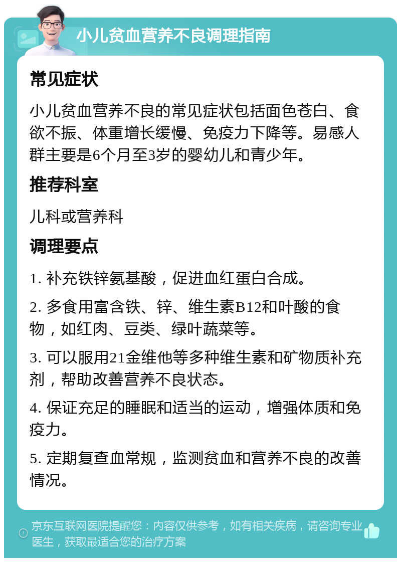 小儿贫血营养不良调理指南 常见症状 小儿贫血营养不良的常见症状包括面色苍白、食欲不振、体重增长缓慢、免疫力下降等。易感人群主要是6个月至3岁的婴幼儿和青少年。 推荐科室 儿科或营养科 调理要点 1. 补充铁锌氨基酸，促进血红蛋白合成。 2. 多食用富含铁、锌、维生素B12和叶酸的食物，如红肉、豆类、绿叶蔬菜等。 3. 可以服用21金维他等多种维生素和矿物质补充剂，帮助改善营养不良状态。 4. 保证充足的睡眠和适当的运动，增强体质和免疫力。 5. 定期复查血常规，监测贫血和营养不良的改善情况。