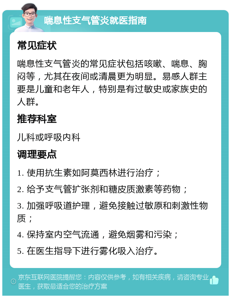 喘息性支气管炎就医指南 常见症状 喘息性支气管炎的常见症状包括咳嗽、喘息、胸闷等，尤其在夜间或清晨更为明显。易感人群主要是儿童和老年人，特别是有过敏史或家族史的人群。 推荐科室 儿科或呼吸内科 调理要点 1. 使用抗生素如阿莫西林进行治疗； 2. 给予支气管扩张剂和糖皮质激素等药物； 3. 加强呼吸道护理，避免接触过敏原和刺激性物质； 4. 保持室内空气流通，避免烟雾和污染； 5. 在医生指导下进行雾化吸入治疗。