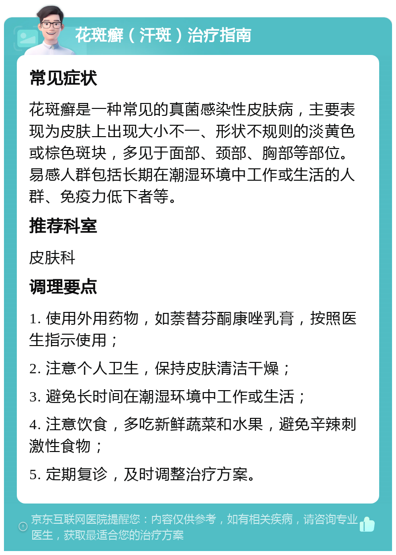 花斑癣（汗斑）治疗指南 常见症状 花斑癣是一种常见的真菌感染性皮肤病，主要表现为皮肤上出现大小不一、形状不规则的淡黄色或棕色斑块，多见于面部、颈部、胸部等部位。易感人群包括长期在潮湿环境中工作或生活的人群、免疫力低下者等。 推荐科室 皮肤科 调理要点 1. 使用外用药物，如萘替芬酮康唑乳膏，按照医生指示使用； 2. 注意个人卫生，保持皮肤清洁干燥； 3. 避免长时间在潮湿环境中工作或生活； 4. 注意饮食，多吃新鲜蔬菜和水果，避免辛辣刺激性食物； 5. 定期复诊，及时调整治疗方案。