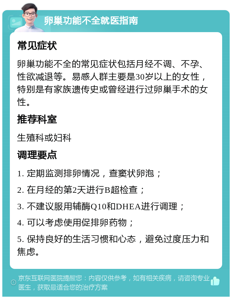 卵巢功能不全就医指南 常见症状 卵巢功能不全的常见症状包括月经不调、不孕、性欲减退等。易感人群主要是30岁以上的女性，特别是有家族遗传史或曾经进行过卵巢手术的女性。 推荐科室 生殖科或妇科 调理要点 1. 定期监测排卵情况，查窦状卵泡； 2. 在月经的第2天进行B超检查； 3. 不建议服用辅酶Q10和DHEA进行调理； 4. 可以考虑使用促排卵药物； 5. 保持良好的生活习惯和心态，避免过度压力和焦虑。