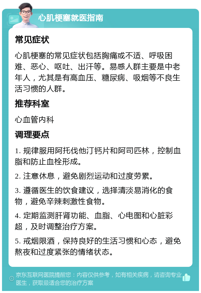 心肌梗塞就医指南 常见症状 心肌梗塞的常见症状包括胸痛或不适、呼吸困难、恶心、呕吐、出汗等。易感人群主要是中老年人，尤其是有高血压、糖尿病、吸烟等不良生活习惯的人群。 推荐科室 心血管内科 调理要点 1. 规律服用阿托伐他汀钙片和阿司匹林，控制血脂和防止血栓形成。 2. 注意休息，避免剧烈运动和过度劳累。 3. 遵循医生的饮食建议，选择清淡易消化的食物，避免辛辣刺激性食物。 4. 定期监测肝肾功能、血脂、心电图和心脏彩超，及时调整治疗方案。 5. 戒烟限酒，保持良好的生活习惯和心态，避免熬夜和过度紧张的情绪状态。