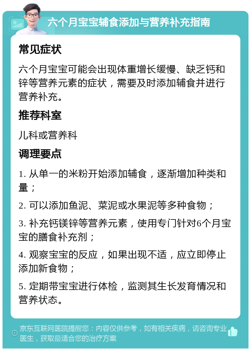 六个月宝宝辅食添加与营养补充指南 常见症状 六个月宝宝可能会出现体重增长缓慢、缺乏钙和锌等营养元素的症状，需要及时添加辅食并进行营养补充。 推荐科室 儿科或营养科 调理要点 1. 从单一的米粉开始添加辅食，逐渐增加种类和量； 2. 可以添加鱼泥、菜泥或水果泥等多种食物； 3. 补充钙镁锌等营养元素，使用专门针对6个月宝宝的膳食补充剂； 4. 观察宝宝的反应，如果出现不适，应立即停止添加新食物； 5. 定期带宝宝进行体检，监测其生长发育情况和营养状态。