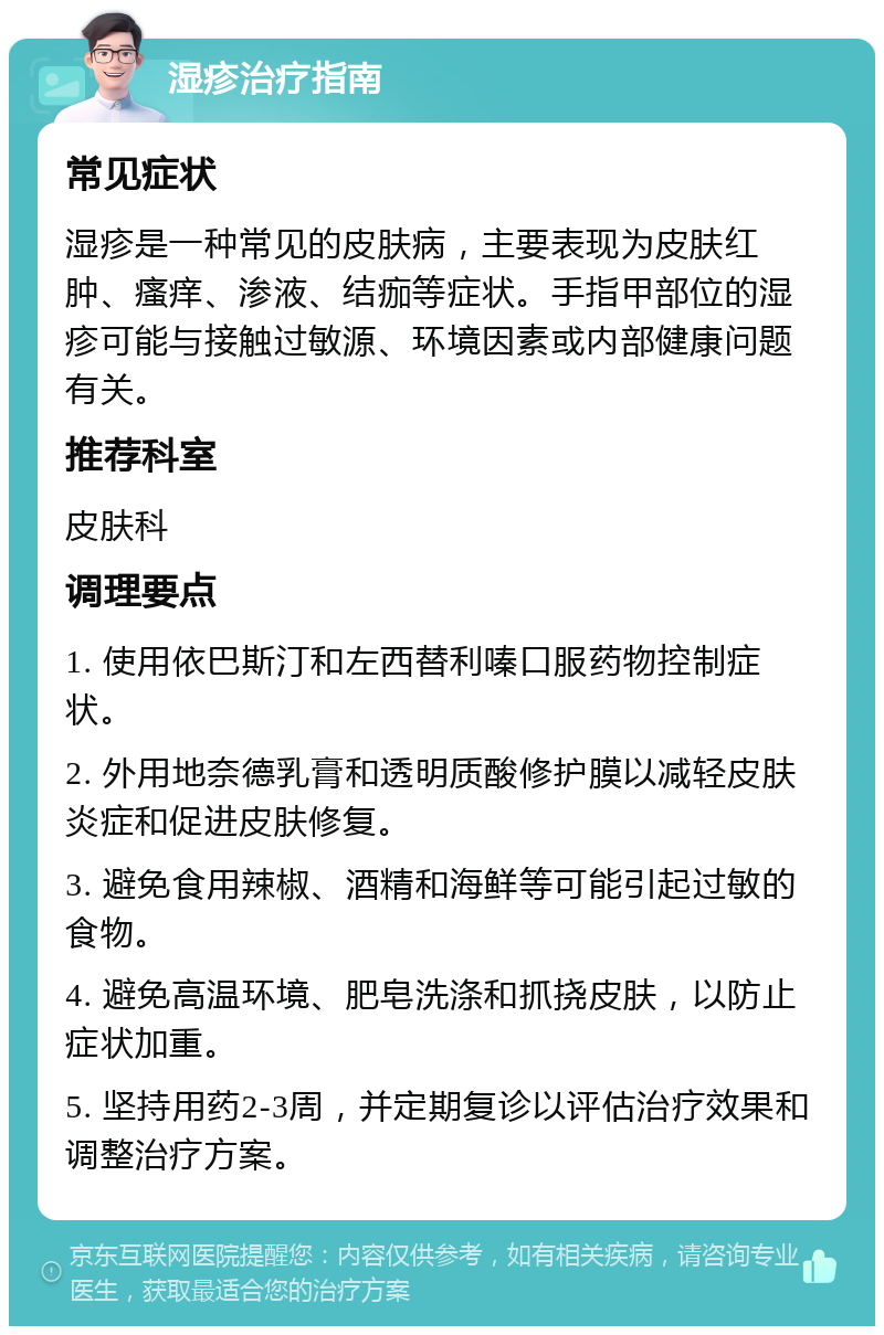 湿疹治疗指南 常见症状 湿疹是一种常见的皮肤病，主要表现为皮肤红肿、瘙痒、渗液、结痂等症状。手指甲部位的湿疹可能与接触过敏源、环境因素或内部健康问题有关。 推荐科室 皮肤科 调理要点 1. 使用依巴斯汀和左西替利嗪口服药物控制症状。 2. 外用地奈德乳膏和透明质酸修护膜以减轻皮肤炎症和促进皮肤修复。 3. 避免食用辣椒、酒精和海鲜等可能引起过敏的食物。 4. 避免高温环境、肥皂洗涤和抓挠皮肤，以防止症状加重。 5. 坚持用药2-3周，并定期复诊以评估治疗效果和调整治疗方案。