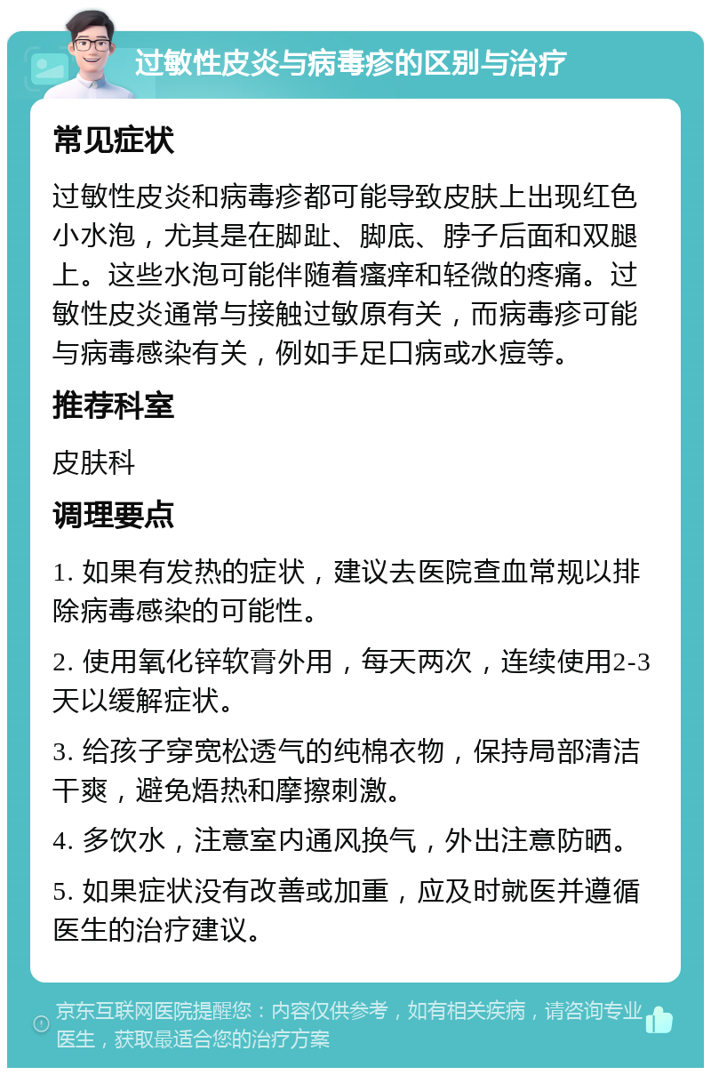 过敏性皮炎与病毒疹的区别与治疗 常见症状 过敏性皮炎和病毒疹都可能导致皮肤上出现红色小水泡，尤其是在脚趾、脚底、脖子后面和双腿上。这些水泡可能伴随着瘙痒和轻微的疼痛。过敏性皮炎通常与接触过敏原有关，而病毒疹可能与病毒感染有关，例如手足口病或水痘等。 推荐科室 皮肤科 调理要点 1. 如果有发热的症状，建议去医院查血常规以排除病毒感染的可能性。 2. 使用氧化锌软膏外用，每天两次，连续使用2-3天以缓解症状。 3. 给孩子穿宽松透气的纯棉衣物，保持局部清洁干爽，避免焐热和摩擦刺激。 4. 多饮水，注意室内通风换气，外出注意防晒。 5. 如果症状没有改善或加重，应及时就医并遵循医生的治疗建议。