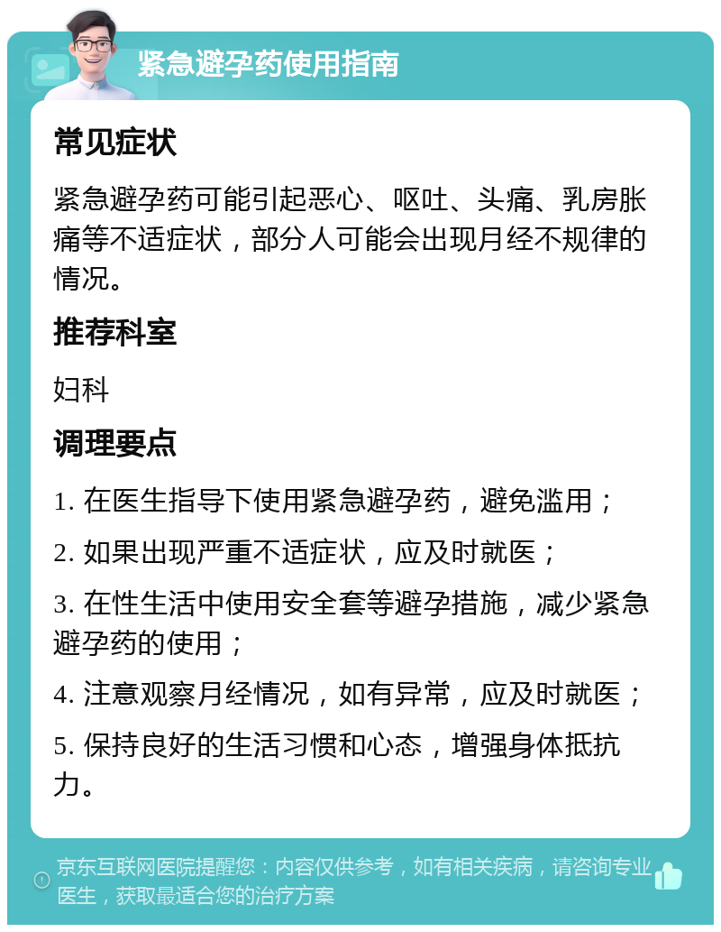 紧急避孕药使用指南 常见症状 紧急避孕药可能引起恶心、呕吐、头痛、乳房胀痛等不适症状，部分人可能会出现月经不规律的情况。 推荐科室 妇科 调理要点 1. 在医生指导下使用紧急避孕药，避免滥用； 2. 如果出现严重不适症状，应及时就医； 3. 在性生活中使用安全套等避孕措施，减少紧急避孕药的使用； 4. 注意观察月经情况，如有异常，应及时就医； 5. 保持良好的生活习惯和心态，增强身体抵抗力。