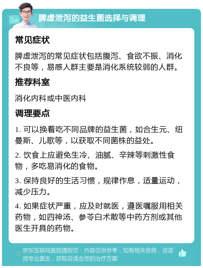 脾虚泄泻的益生菌选择与调理 常见症状 脾虚泄泻的常见症状包括腹泻、食欲不振、消化不良等，易感人群主要是消化系统较弱的人群。 推荐科室 消化内科或中医内科 调理要点 1. 可以换着吃不同品牌的益生菌，如合生元、纽曼斯、儿歌等，以获取不同菌株的益处。 2. 饮食上应避免生冷、油腻、辛辣等刺激性食物，多吃易消化的食物。 3. 保持良好的生活习惯，规律作息，适量运动，减少压力。 4. 如果症状严重，应及时就医，遵医嘱服用相关药物，如四神汤、参苓白术散等中药方剂或其他医生开具的药物。