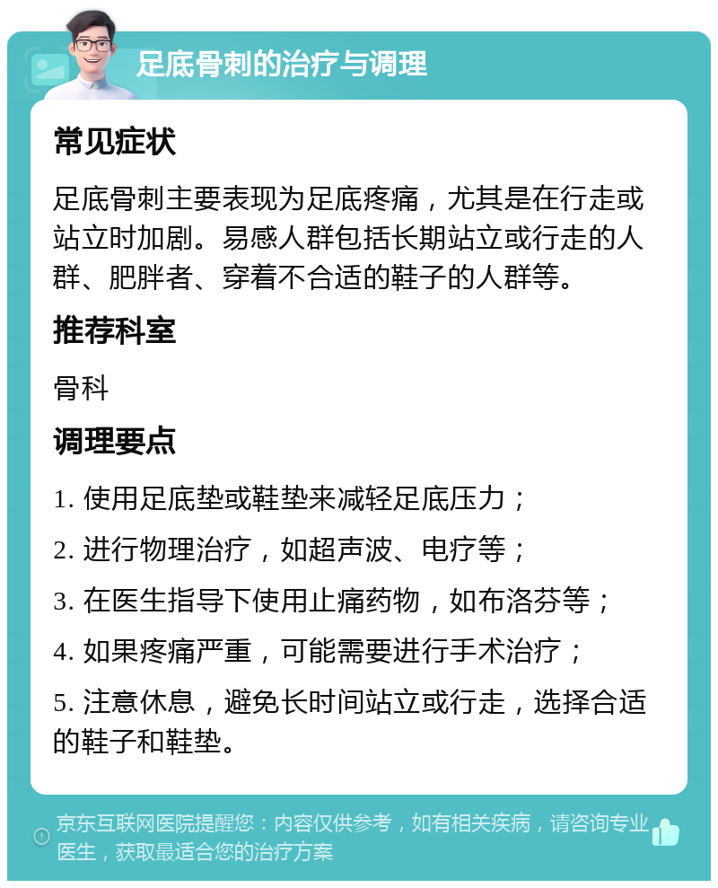 足底骨刺的治疗与调理 常见症状 足底骨刺主要表现为足底疼痛，尤其是在行走或站立时加剧。易感人群包括长期站立或行走的人群、肥胖者、穿着不合适的鞋子的人群等。 推荐科室 骨科 调理要点 1. 使用足底垫或鞋垫来减轻足底压力； 2. 进行物理治疗，如超声波、电疗等； 3. 在医生指导下使用止痛药物，如布洛芬等； 4. 如果疼痛严重，可能需要进行手术治疗； 5. 注意休息，避免长时间站立或行走，选择合适的鞋子和鞋垫。