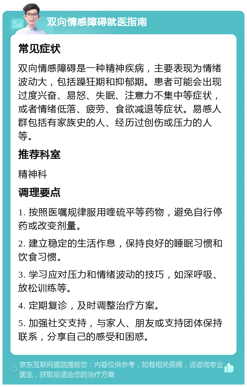 双向情感障碍就医指南 常见症状 双向情感障碍是一种精神疾病，主要表现为情绪波动大，包括躁狂期和抑郁期。患者可能会出现过度兴奋、易怒、失眠、注意力不集中等症状，或者情绪低落、疲劳、食欲减退等症状。易感人群包括有家族史的人、经历过创伤或压力的人等。 推荐科室 精神科 调理要点 1. 按照医嘱规律服用喹硫平等药物，避免自行停药或改变剂量。 2. 建立稳定的生活作息，保持良好的睡眠习惯和饮食习惯。 3. 学习应对压力和情绪波动的技巧，如深呼吸、放松训练等。 4. 定期复诊，及时调整治疗方案。 5. 加强社交支持，与家人、朋友或支持团体保持联系，分享自己的感受和困惑。