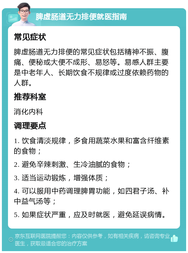 脾虚肠道无力排便就医指南 常见症状 脾虚肠道无力排便的常见症状包括精神不振、腹痛、便秘或大便不成形、易怒等。易感人群主要是中老年人、长期饮食不规律或过度依赖药物的人群。 推荐科室 消化内科 调理要点 1. 饮食清淡规律，多食用蔬菜水果和富含纤维素的食物； 2. 避免辛辣刺激、生冷油腻的食物； 3. 适当运动锻炼，增强体质； 4. 可以服用中药调理脾胃功能，如四君子汤、补中益气汤等； 5. 如果症状严重，应及时就医，避免延误病情。