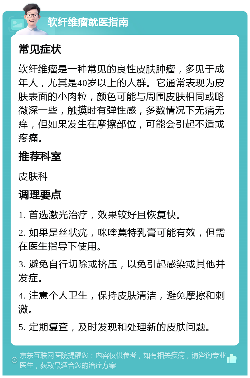 软纤维瘤就医指南 常见症状 软纤维瘤是一种常见的良性皮肤肿瘤，多见于成年人，尤其是40岁以上的人群。它通常表现为皮肤表面的小肉粒，颜色可能与周围皮肤相同或略微深一些，触摸时有弹性感，多数情况下无痛无痒，但如果发生在摩擦部位，可能会引起不适或疼痛。 推荐科室 皮肤科 调理要点 1. 首选激光治疗，效果较好且恢复快。 2. 如果是丝状疣，咪喹莫特乳膏可能有效，但需在医生指导下使用。 3. 避免自行切除或挤压，以免引起感染或其他并发症。 4. 注意个人卫生，保持皮肤清洁，避免摩擦和刺激。 5. 定期复查，及时发现和处理新的皮肤问题。