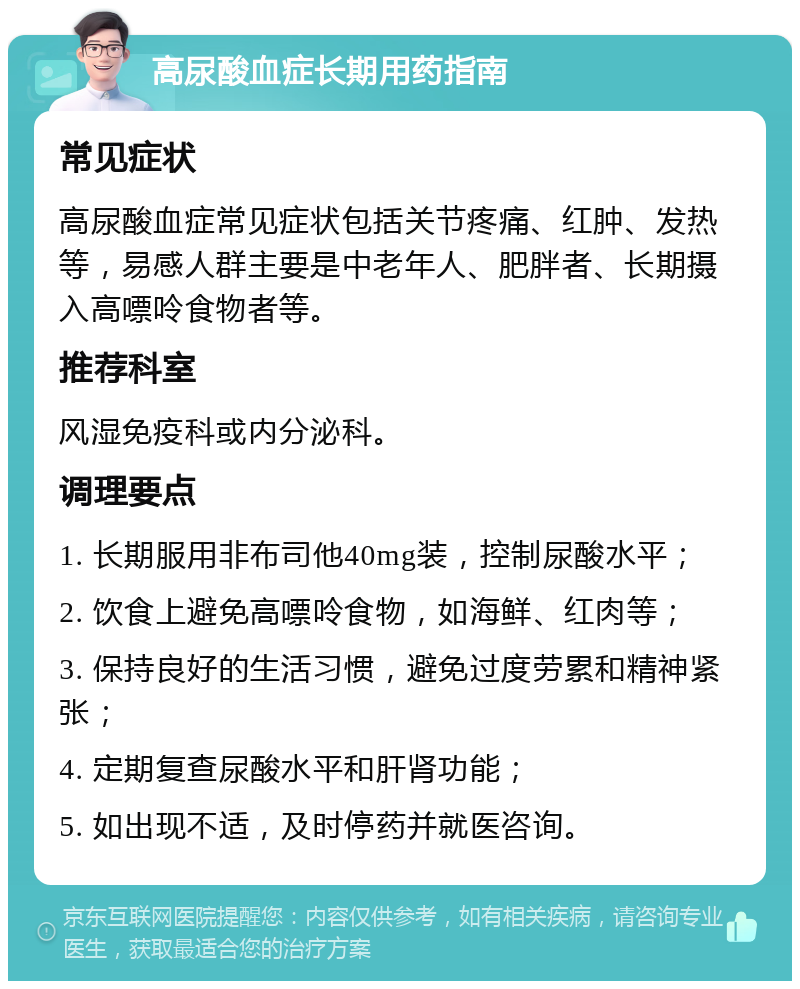 高尿酸血症长期用药指南 常见症状 高尿酸血症常见症状包括关节疼痛、红肿、发热等，易感人群主要是中老年人、肥胖者、长期摄入高嘌呤食物者等。 推荐科室 风湿免疫科或内分泌科。 调理要点 1. 长期服用非布司他40mg装，控制尿酸水平； 2. 饮食上避免高嘌呤食物，如海鲜、红肉等； 3. 保持良好的生活习惯，避免过度劳累和精神紧张； 4. 定期复查尿酸水平和肝肾功能； 5. 如出现不适，及时停药并就医咨询。