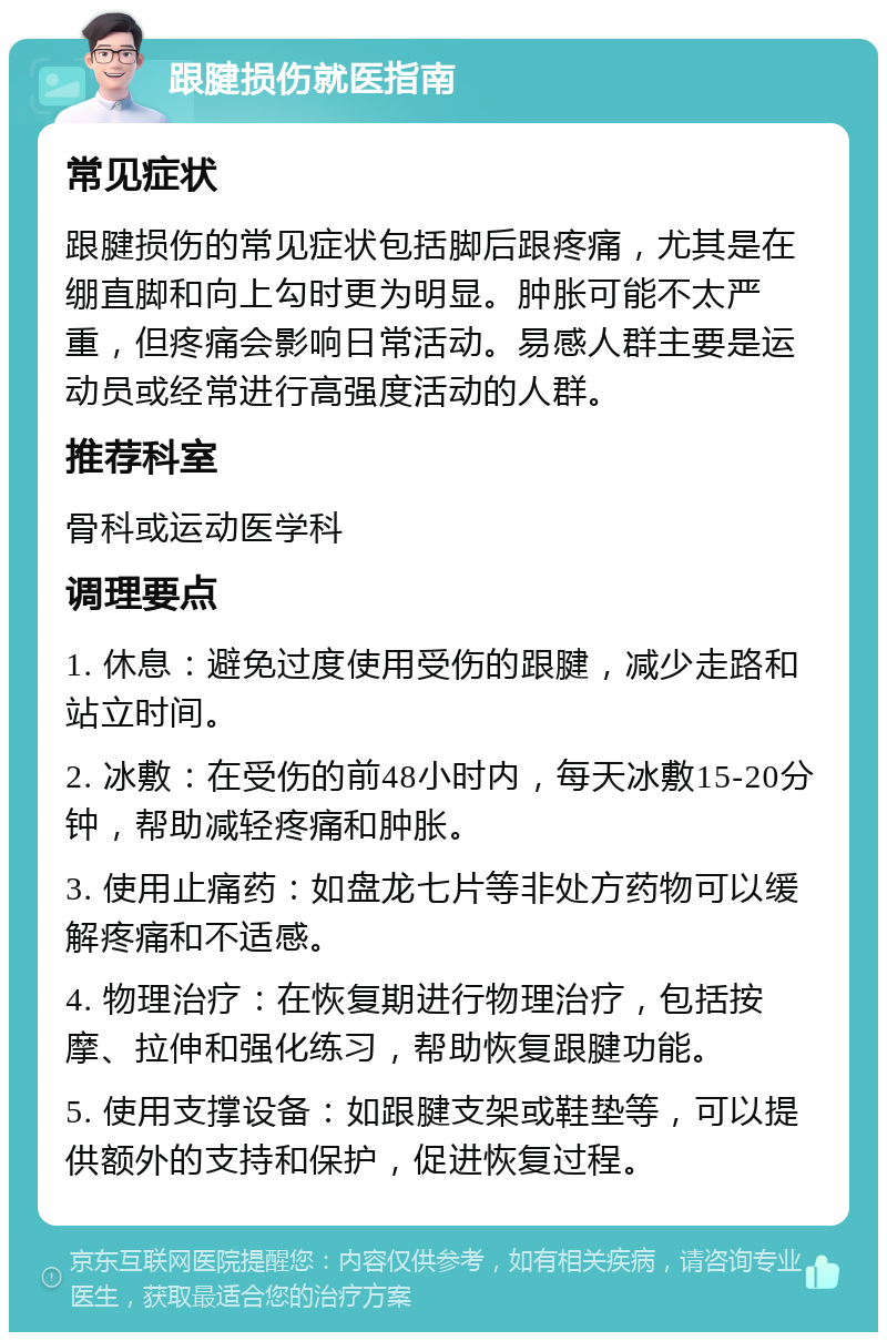 跟腱损伤就医指南 常见症状 跟腱损伤的常见症状包括脚后跟疼痛，尤其是在绷直脚和向上勾时更为明显。肿胀可能不太严重，但疼痛会影响日常活动。易感人群主要是运动员或经常进行高强度活动的人群。 推荐科室 骨科或运动医学科 调理要点 1. 休息：避免过度使用受伤的跟腱，减少走路和站立时间。 2. 冰敷：在受伤的前48小时内，每天冰敷15-20分钟，帮助减轻疼痛和肿胀。 3. 使用止痛药：如盘龙七片等非处方药物可以缓解疼痛和不适感。 4. 物理治疗：在恢复期进行物理治疗，包括按摩、拉伸和强化练习，帮助恢复跟腱功能。 5. 使用支撑设备：如跟腱支架或鞋垫等，可以提供额外的支持和保护，促进恢复过程。