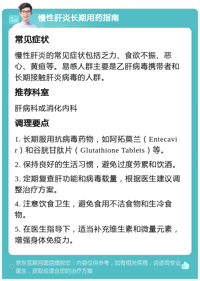 慢性肝炎长期用药指南 常见症状 慢性肝炎的常见症状包括乏力、食欲不振、恶心、黄疸等。易感人群主要是乙肝病毒携带者和长期接触肝炎病毒的人群。 推荐科室 肝病科或消化内科 调理要点 1. 长期服用抗病毒药物，如阿拓莫兰（Entecavir）和谷胱甘肽片（Glutathione Tablets）等。 2. 保持良好的生活习惯，避免过度劳累和饮酒。 3. 定期复查肝功能和病毒载量，根据医生建议调整治疗方案。 4. 注意饮食卫生，避免食用不洁食物和生冷食物。 5. 在医生指导下，适当补充维生素和微量元素，增强身体免疫力。