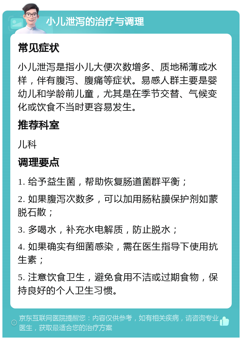 小儿泄泻的治疗与调理 常见症状 小儿泄泻是指小儿大便次数增多、质地稀薄或水样，伴有腹泻、腹痛等症状。易感人群主要是婴幼儿和学龄前儿童，尤其是在季节交替、气候变化或饮食不当时更容易发生。 推荐科室 儿科 调理要点 1. 给予益生菌，帮助恢复肠道菌群平衡； 2. 如果腹泻次数多，可以加用肠粘膜保护剂如蒙脱石散； 3. 多喝水，补充水电解质，防止脱水； 4. 如果确实有细菌感染，需在医生指导下使用抗生素； 5. 注意饮食卫生，避免食用不洁或过期食物，保持良好的个人卫生习惯。