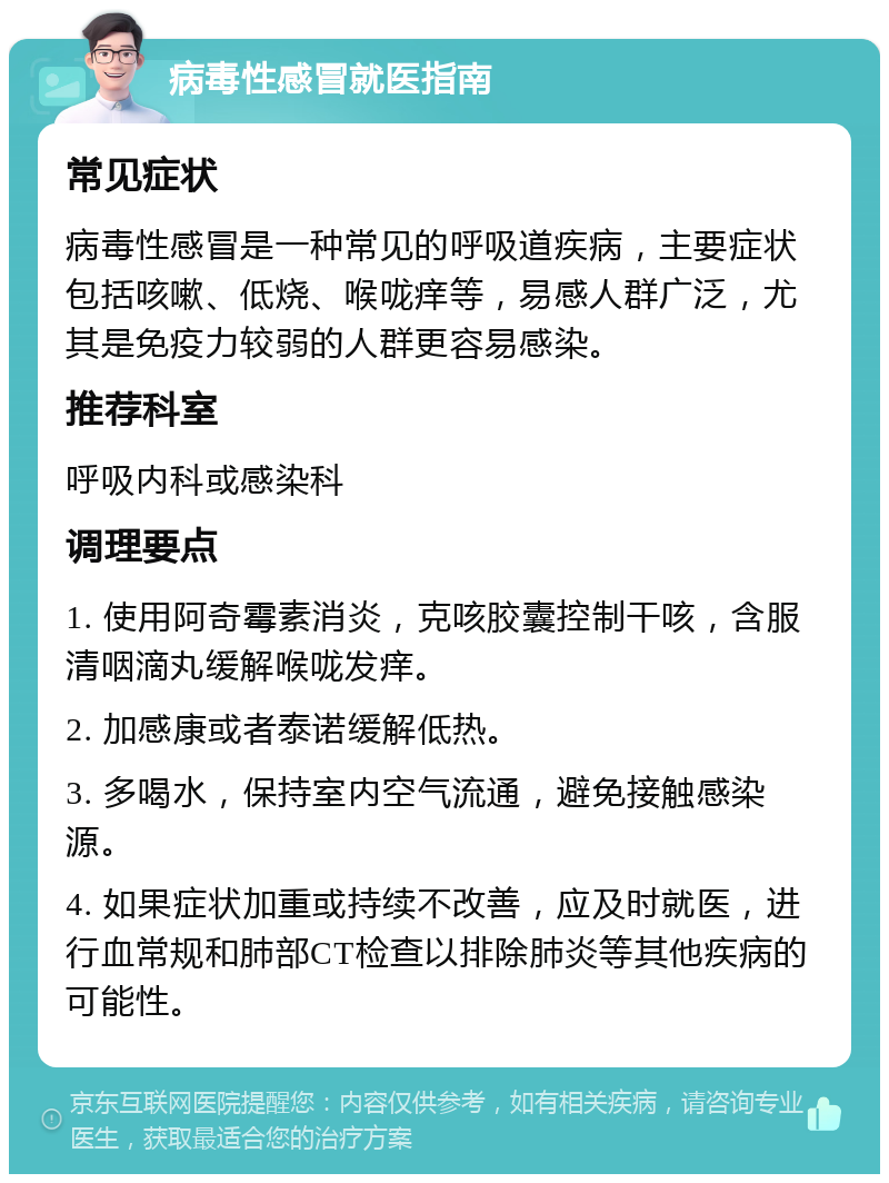 病毒性感冒就医指南 常见症状 病毒性感冒是一种常见的呼吸道疾病，主要症状包括咳嗽、低烧、喉咙痒等，易感人群广泛，尤其是免疫力较弱的人群更容易感染。 推荐科室 呼吸内科或感染科 调理要点 1. 使用阿奇霉素消炎，克咳胶囊控制干咳，含服清咽滴丸缓解喉咙发痒。 2. 加感康或者泰诺缓解低热。 3. 多喝水，保持室内空气流通，避免接触感染源。 4. 如果症状加重或持续不改善，应及时就医，进行血常规和肺部CT检查以排除肺炎等其他疾病的可能性。