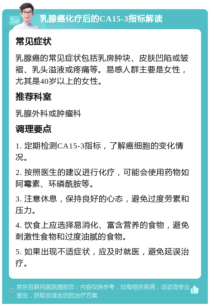 乳腺癌化疗后的CA15-3指标解读 常见症状 乳腺癌的常见症状包括乳房肿块、皮肤凹陷或皱褶、乳头溢液或疼痛等。易感人群主要是女性，尤其是40岁以上的女性。 推荐科室 乳腺外科或肿瘤科 调理要点 1. 定期检测CA15-3指标，了解癌细胞的变化情况。 2. 按照医生的建议进行化疗，可能会使用药物如阿霉素、环磷酰胺等。 3. 注意休息，保持良好的心态，避免过度劳累和压力。 4. 饮食上应选择易消化、富含营养的食物，避免刺激性食物和过度油腻的食物。 5. 如果出现不适症状，应及时就医，避免延误治疗。