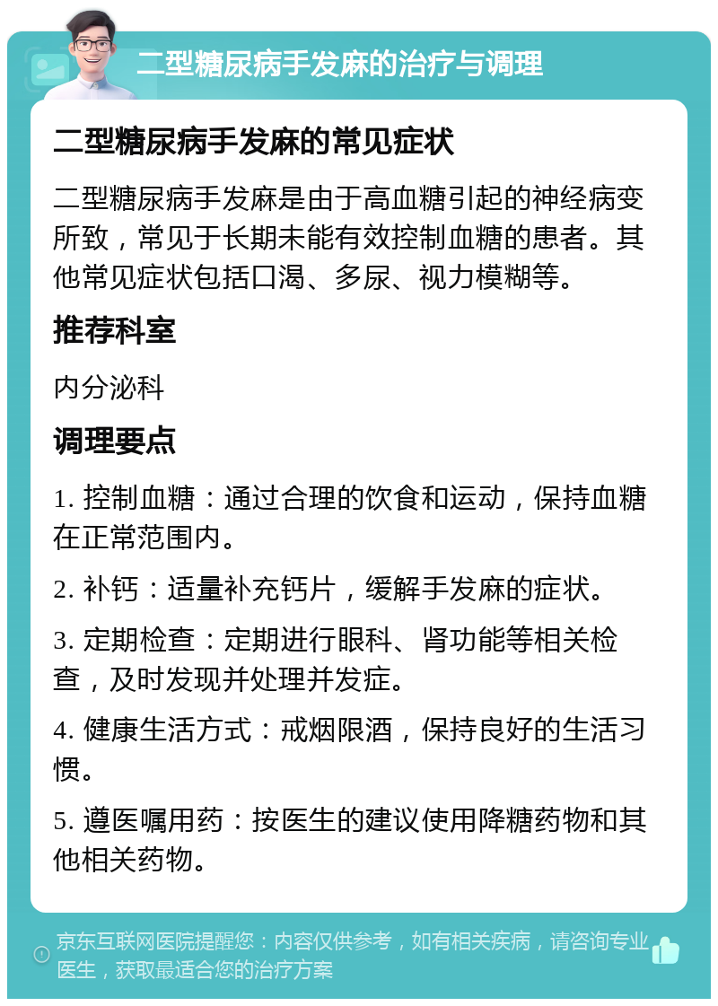 二型糖尿病手发麻的治疗与调理 二型糖尿病手发麻的常见症状 二型糖尿病手发麻是由于高血糖引起的神经病变所致，常见于长期未能有效控制血糖的患者。其他常见症状包括口渴、多尿、视力模糊等。 推荐科室 内分泌科 调理要点 1. 控制血糖：通过合理的饮食和运动，保持血糖在正常范围内。 2. 补钙：适量补充钙片，缓解手发麻的症状。 3. 定期检查：定期进行眼科、肾功能等相关检查，及时发现并处理并发症。 4. 健康生活方式：戒烟限酒，保持良好的生活习惯。 5. 遵医嘱用药：按医生的建议使用降糖药物和其他相关药物。