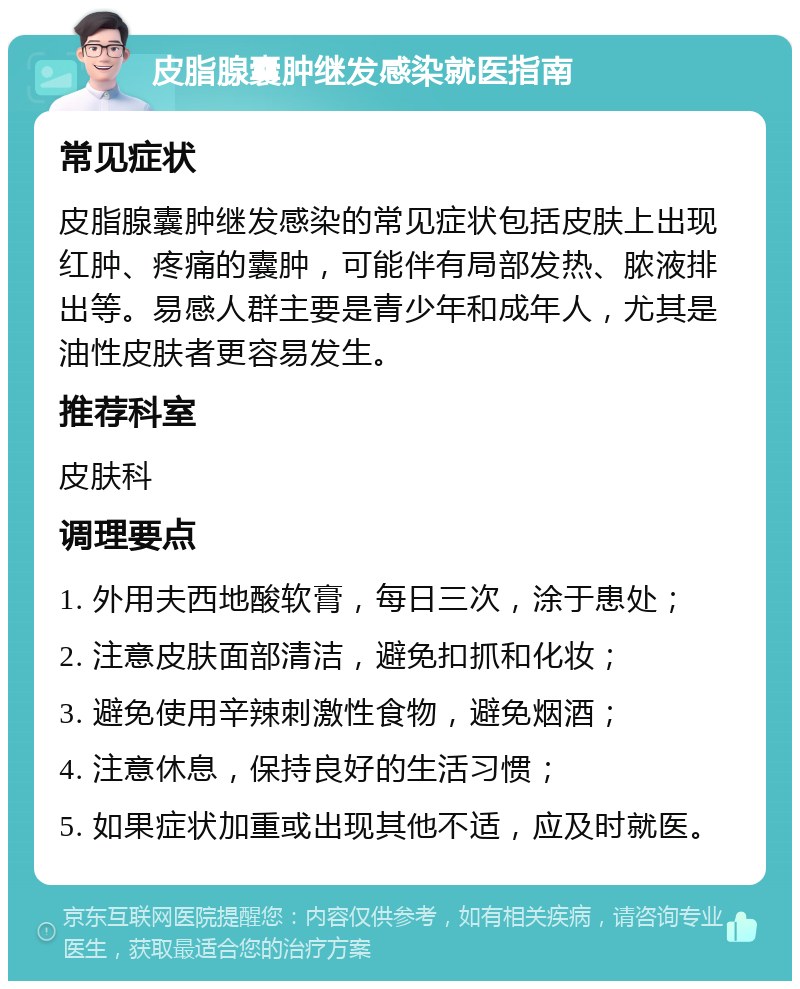 皮脂腺囊肿继发感染就医指南 常见症状 皮脂腺囊肿继发感染的常见症状包括皮肤上出现红肿、疼痛的囊肿，可能伴有局部发热、脓液排出等。易感人群主要是青少年和成年人，尤其是油性皮肤者更容易发生。 推荐科室 皮肤科 调理要点 1. 外用夫西地酸软膏，每日三次，涂于患处； 2. 注意皮肤面部清洁，避免扣抓和化妆； 3. 避免使用辛辣刺激性食物，避免烟酒； 4. 注意休息，保持良好的生活习惯； 5. 如果症状加重或出现其他不适，应及时就医。