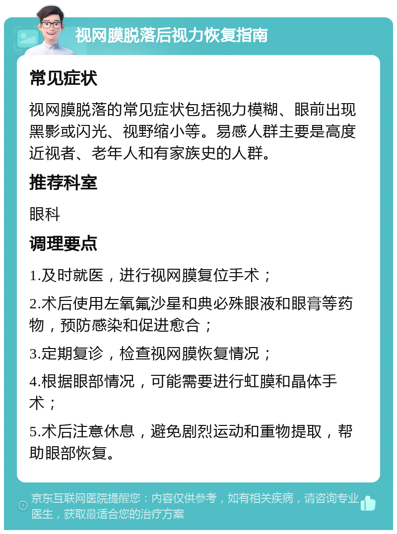 视网膜脱落后视力恢复指南 常见症状 视网膜脱落的常见症状包括视力模糊、眼前出现黑影或闪光、视野缩小等。易感人群主要是高度近视者、老年人和有家族史的人群。 推荐科室 眼科 调理要点 1.及时就医，进行视网膜复位手术； 2.术后使用左氧氟沙星和典必殊眼液和眼膏等药物，预防感染和促进愈合； 3.定期复诊，检查视网膜恢复情况； 4.根据眼部情况，可能需要进行虹膜和晶体手术； 5.术后注意休息，避免剧烈运动和重物提取，帮助眼部恢复。