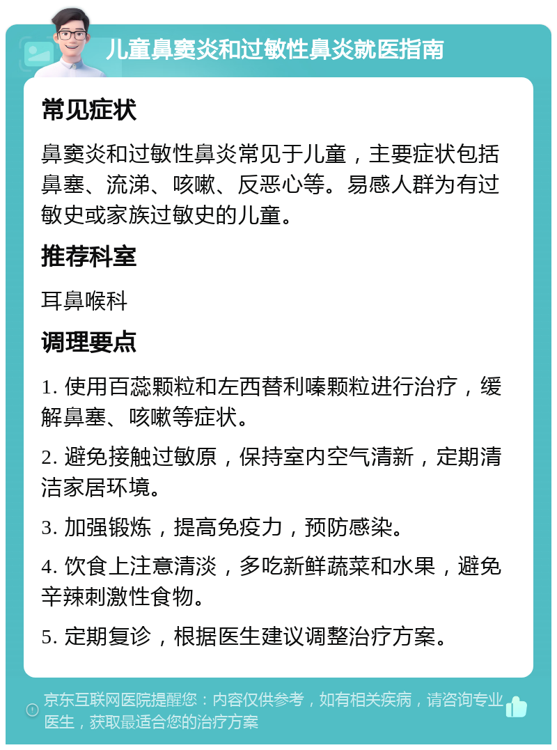 儿童鼻窦炎和过敏性鼻炎就医指南 常见症状 鼻窦炎和过敏性鼻炎常见于儿童，主要症状包括鼻塞、流涕、咳嗽、反恶心等。易感人群为有过敏史或家族过敏史的儿童。 推荐科室 耳鼻喉科 调理要点 1. 使用百蕊颗粒和左西替利嗪颗粒进行治疗，缓解鼻塞、咳嗽等症状。 2. 避免接触过敏原，保持室内空气清新，定期清洁家居环境。 3. 加强锻炼，提高免疫力，预防感染。 4. 饮食上注意清淡，多吃新鲜蔬菜和水果，避免辛辣刺激性食物。 5. 定期复诊，根据医生建议调整治疗方案。