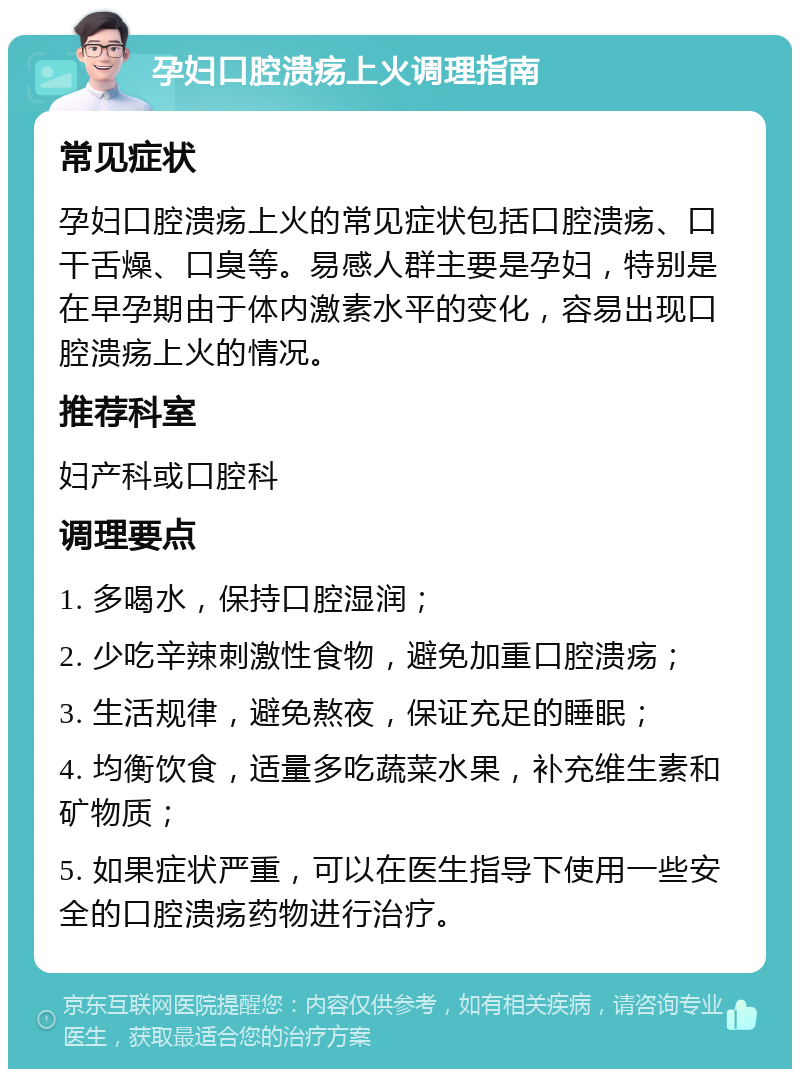 孕妇口腔溃疡上火调理指南 常见症状 孕妇口腔溃疡上火的常见症状包括口腔溃疡、口干舌燥、口臭等。易感人群主要是孕妇，特别是在早孕期由于体内激素水平的变化，容易出现口腔溃疡上火的情况。 推荐科室 妇产科或口腔科 调理要点 1. 多喝水，保持口腔湿润； 2. 少吃辛辣刺激性食物，避免加重口腔溃疡； 3. 生活规律，避免熬夜，保证充足的睡眠； 4. 均衡饮食，适量多吃蔬菜水果，补充维生素和矿物质； 5. 如果症状严重，可以在医生指导下使用一些安全的口腔溃疡药物进行治疗。