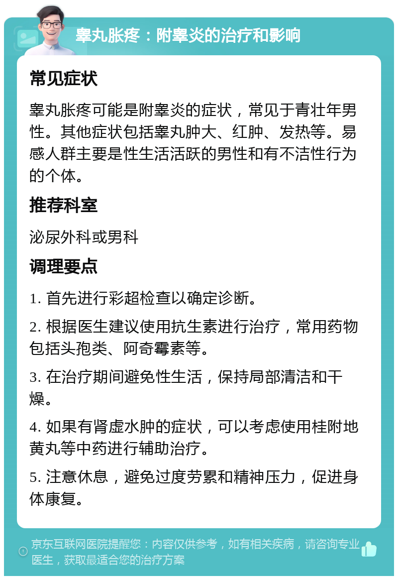 睾丸胀疼：附睾炎的治疗和影响 常见症状 睾丸胀疼可能是附睾炎的症状，常见于青壮年男性。其他症状包括睾丸肿大、红肿、发热等。易感人群主要是性生活活跃的男性和有不洁性行为的个体。 推荐科室 泌尿外科或男科 调理要点 1. 首先进行彩超检查以确定诊断。 2. 根据医生建议使用抗生素进行治疗，常用药物包括头孢类、阿奇霉素等。 3. 在治疗期间避免性生活，保持局部清洁和干燥。 4. 如果有肾虚水肿的症状，可以考虑使用桂附地黄丸等中药进行辅助治疗。 5. 注意休息，避免过度劳累和精神压力，促进身体康复。