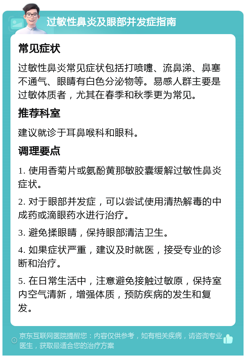 过敏性鼻炎及眼部并发症指南 常见症状 过敏性鼻炎常见症状包括打喷嚏、流鼻涕、鼻塞不通气、眼睛有白色分泌物等。易感人群主要是过敏体质者，尤其在春季和秋季更为常见。 推荐科室 建议就诊于耳鼻喉科和眼科。 调理要点 1. 使用香菊片或氨酚黄那敏胶囊缓解过敏性鼻炎症状。 2. 对于眼部并发症，可以尝试使用清热解毒的中成药或滴眼药水进行治疗。 3. 避免揉眼睛，保持眼部清洁卫生。 4. 如果症状严重，建议及时就医，接受专业的诊断和治疗。 5. 在日常生活中，注意避免接触过敏原，保持室内空气清新，增强体质，预防疾病的发生和复发。