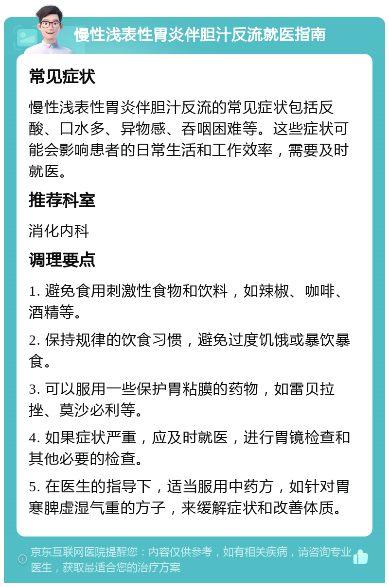 慢性浅表性胃炎伴胆汁反流就医指南 常见症状 慢性浅表性胃炎伴胆汁反流的常见症状包括反酸、口水多、异物感、吞咽困难等。这些症状可能会影响患者的日常生活和工作效率，需要及时就医。 推荐科室 消化内科 调理要点 1. 避免食用刺激性食物和饮料，如辣椒、咖啡、酒精等。 2. 保持规律的饮食习惯，避免过度饥饿或暴饮暴食。 3. 可以服用一些保护胃粘膜的药物，如雷贝拉挫、莫沙必利等。 4. 如果症状严重，应及时就医，进行胃镜检查和其他必要的检查。 5. 在医生的指导下，适当服用中药方，如针对胃寒脾虚湿气重的方子，来缓解症状和改善体质。