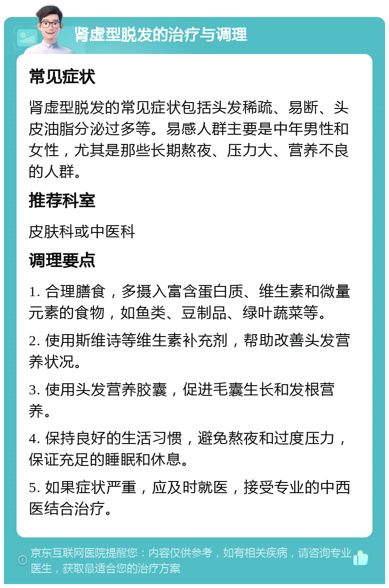 肾虚型脱发的治疗与调理 常见症状 肾虚型脱发的常见症状包括头发稀疏、易断、头皮油脂分泌过多等。易感人群主要是中年男性和女性，尤其是那些长期熬夜、压力大、营养不良的人群。 推荐科室 皮肤科或中医科 调理要点 1. 合理膳食，多摄入富含蛋白质、维生素和微量元素的食物，如鱼类、豆制品、绿叶蔬菜等。 2. 使用斯维诗等维生素补充剂，帮助改善头发营养状况。 3. 使用头发营养胶囊，促进毛囊生长和发根营养。 4. 保持良好的生活习惯，避免熬夜和过度压力，保证充足的睡眠和休息。 5. 如果症状严重，应及时就医，接受专业的中西医结合治疗。