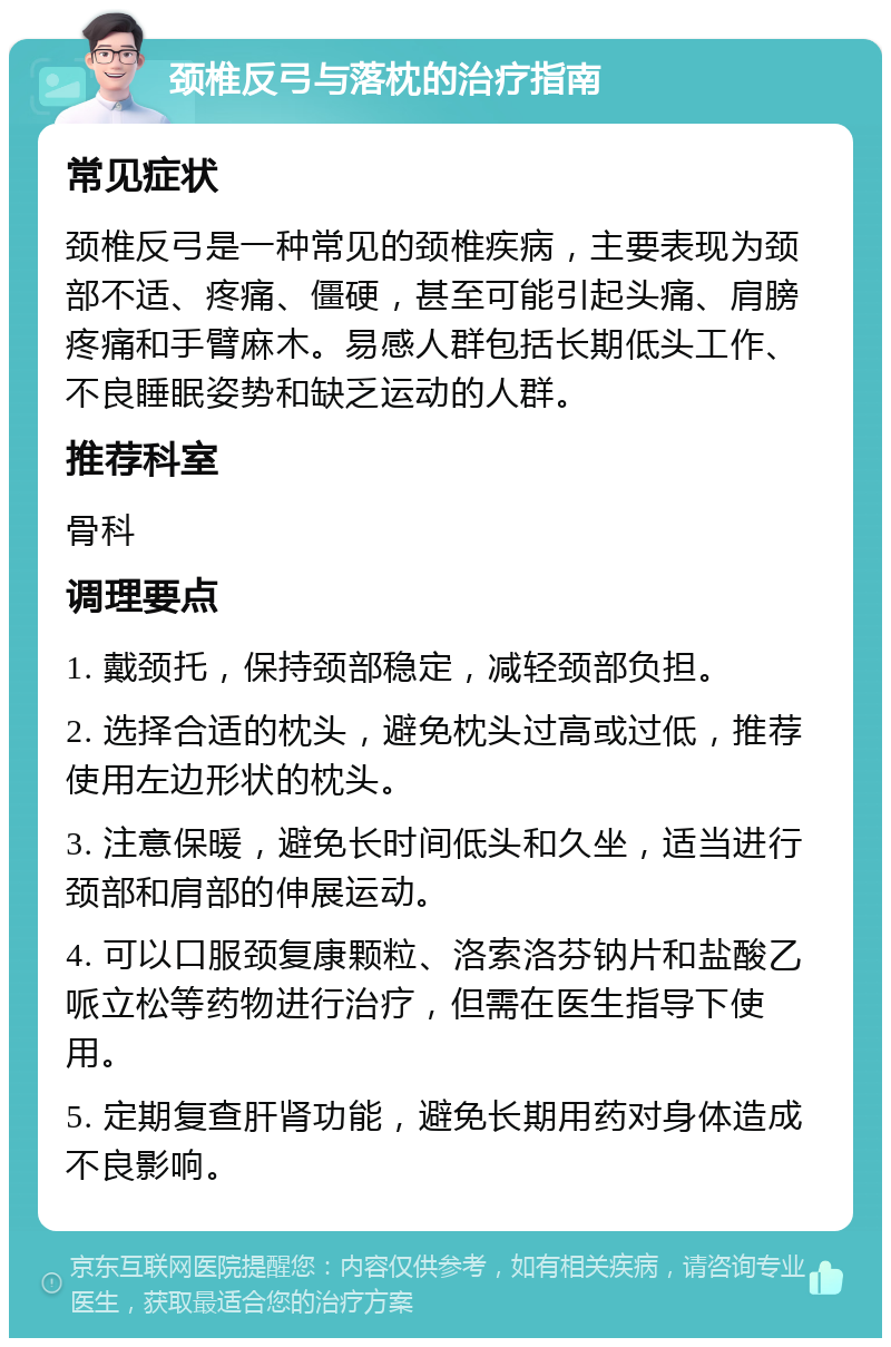 颈椎反弓与落枕的治疗指南 常见症状 颈椎反弓是一种常见的颈椎疾病，主要表现为颈部不适、疼痛、僵硬，甚至可能引起头痛、肩膀疼痛和手臂麻木。易感人群包括长期低头工作、不良睡眠姿势和缺乏运动的人群。 推荐科室 骨科 调理要点 1. 戴颈托，保持颈部稳定，减轻颈部负担。 2. 选择合适的枕头，避免枕头过高或过低，推荐使用左边形状的枕头。 3. 注意保暖，避免长时间低头和久坐，适当进行颈部和肩部的伸展运动。 4. 可以口服颈复康颗粒、洛索洛芬钠片和盐酸乙哌立松等药物进行治疗，但需在医生指导下使用。 5. 定期复查肝肾功能，避免长期用药对身体造成不良影响。