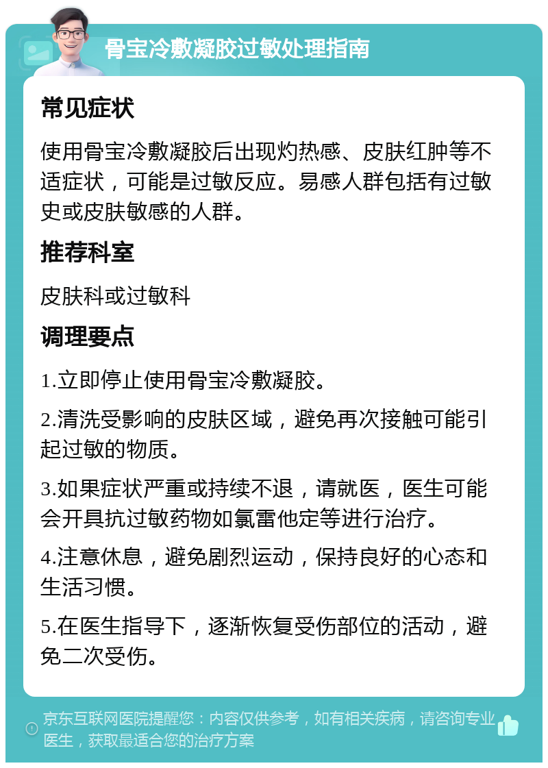 骨宝冷敷凝胶过敏处理指南 常见症状 使用骨宝冷敷凝胶后出现灼热感、皮肤红肿等不适症状，可能是过敏反应。易感人群包括有过敏史或皮肤敏感的人群。 推荐科室 皮肤科或过敏科 调理要点 1.立即停止使用骨宝冷敷凝胶。 2.清洗受影响的皮肤区域，避免再次接触可能引起过敏的物质。 3.如果症状严重或持续不退，请就医，医生可能会开具抗过敏药物如氯雷他定等进行治疗。 4.注意休息，避免剧烈运动，保持良好的心态和生活习惯。 5.在医生指导下，逐渐恢复受伤部位的活动，避免二次受伤。