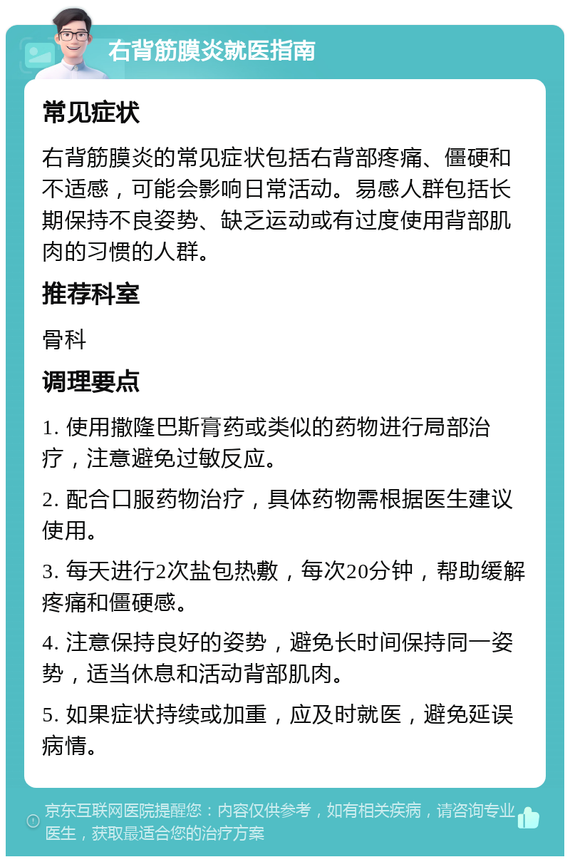 右背筋膜炎就医指南 常见症状 右背筋膜炎的常见症状包括右背部疼痛、僵硬和不适感，可能会影响日常活动。易感人群包括长期保持不良姿势、缺乏运动或有过度使用背部肌肉的习惯的人群。 推荐科室 骨科 调理要点 1. 使用撒隆巴斯膏药或类似的药物进行局部治疗，注意避免过敏反应。 2. 配合口服药物治疗，具体药物需根据医生建议使用。 3. 每天进行2次盐包热敷，每次20分钟，帮助缓解疼痛和僵硬感。 4. 注意保持良好的姿势，避免长时间保持同一姿势，适当休息和活动背部肌肉。 5. 如果症状持续或加重，应及时就医，避免延误病情。