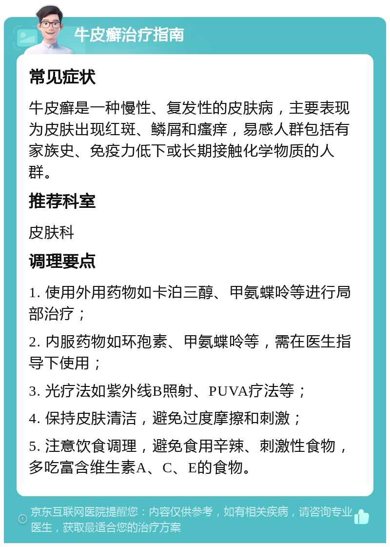 牛皮癣治疗指南 常见症状 牛皮癣是一种慢性、复发性的皮肤病，主要表现为皮肤出现红斑、鳞屑和瘙痒，易感人群包括有家族史、免疫力低下或长期接触化学物质的人群。 推荐科室 皮肤科 调理要点 1. 使用外用药物如卡泊三醇、甲氨蝶呤等进行局部治疗； 2. 内服药物如环孢素、甲氨蝶呤等，需在医生指导下使用； 3. 光疗法如紫外线B照射、PUVA疗法等； 4. 保持皮肤清洁，避免过度摩擦和刺激； 5. 注意饮食调理，避免食用辛辣、刺激性食物，多吃富含维生素A、C、E的食物。