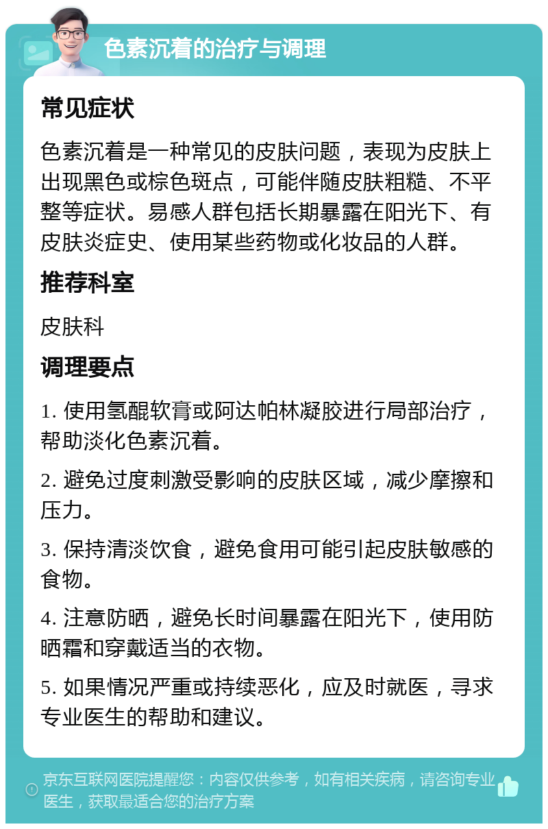 色素沉着的治疗与调理 常见症状 色素沉着是一种常见的皮肤问题，表现为皮肤上出现黑色或棕色斑点，可能伴随皮肤粗糙、不平整等症状。易感人群包括长期暴露在阳光下、有皮肤炎症史、使用某些药物或化妆品的人群。 推荐科室 皮肤科 调理要点 1. 使用氢醌软膏或阿达帕林凝胶进行局部治疗，帮助淡化色素沉着。 2. 避免过度刺激受影响的皮肤区域，减少摩擦和压力。 3. 保持清淡饮食，避免食用可能引起皮肤敏感的食物。 4. 注意防晒，避免长时间暴露在阳光下，使用防晒霜和穿戴适当的衣物。 5. 如果情况严重或持续恶化，应及时就医，寻求专业医生的帮助和建议。