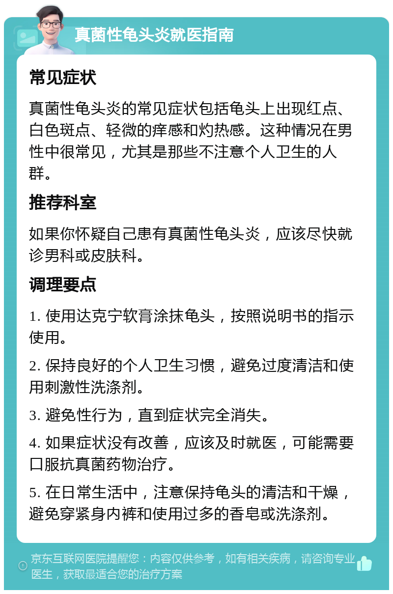 真菌性龟头炎就医指南 常见症状 真菌性龟头炎的常见症状包括龟头上出现红点、白色斑点、轻微的痒感和灼热感。这种情况在男性中很常见，尤其是那些不注意个人卫生的人群。 推荐科室 如果你怀疑自己患有真菌性龟头炎，应该尽快就诊男科或皮肤科。 调理要点 1. 使用达克宁软膏涂抹龟头，按照说明书的指示使用。 2. 保持良好的个人卫生习惯，避免过度清洁和使用刺激性洗涤剂。 3. 避免性行为，直到症状完全消失。 4. 如果症状没有改善，应该及时就医，可能需要口服抗真菌药物治疗。 5. 在日常生活中，注意保持龟头的清洁和干燥，避免穿紧身内裤和使用过多的香皂或洗涤剂。