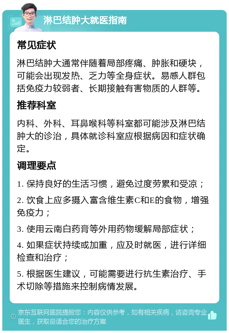 淋巴结肿大就医指南 常见症状 淋巴结肿大通常伴随着局部疼痛、肿胀和硬块，可能会出现发热、乏力等全身症状。易感人群包括免疫力较弱者、长期接触有害物质的人群等。 推荐科室 内科、外科、耳鼻喉科等科室都可能涉及淋巴结肿大的诊治，具体就诊科室应根据病因和症状确定。 调理要点 1. 保持良好的生活习惯，避免过度劳累和受凉； 2. 饮食上应多摄入富含维生素C和E的食物，增强免疫力； 3. 使用云南白药膏等外用药物缓解局部症状； 4. 如果症状持续或加重，应及时就医，进行详细检查和治疗； 5. 根据医生建议，可能需要进行抗生素治疗、手术切除等措施来控制病情发展。