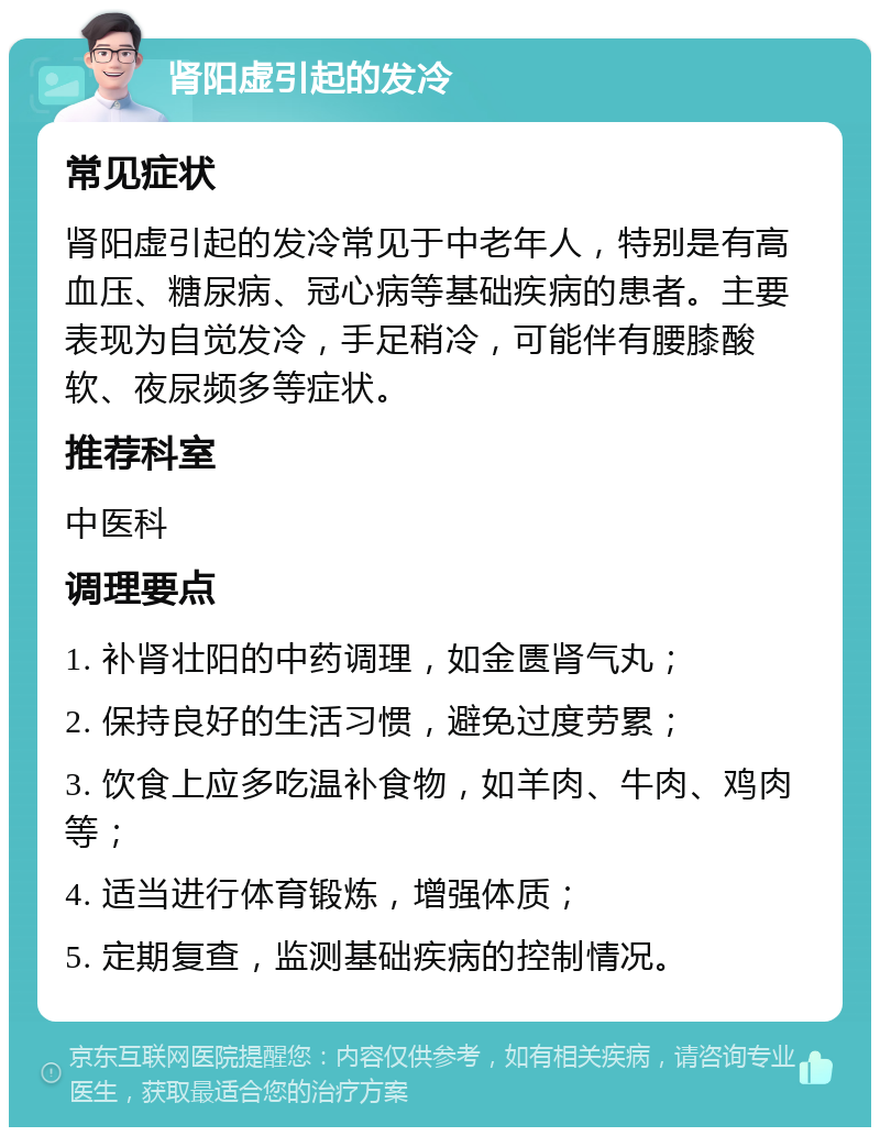 肾阳虚引起的发冷 常见症状 肾阳虚引起的发冷常见于中老年人，特别是有高血压、糖尿病、冠心病等基础疾病的患者。主要表现为自觉发冷，手足稍冷，可能伴有腰膝酸软、夜尿频多等症状。 推荐科室 中医科 调理要点 1. 补肾壮阳的中药调理，如金匮肾气丸； 2. 保持良好的生活习惯，避免过度劳累； 3. 饮食上应多吃温补食物，如羊肉、牛肉、鸡肉等； 4. 适当进行体育锻炼，增强体质； 5. 定期复查，监测基础疾病的控制情况。