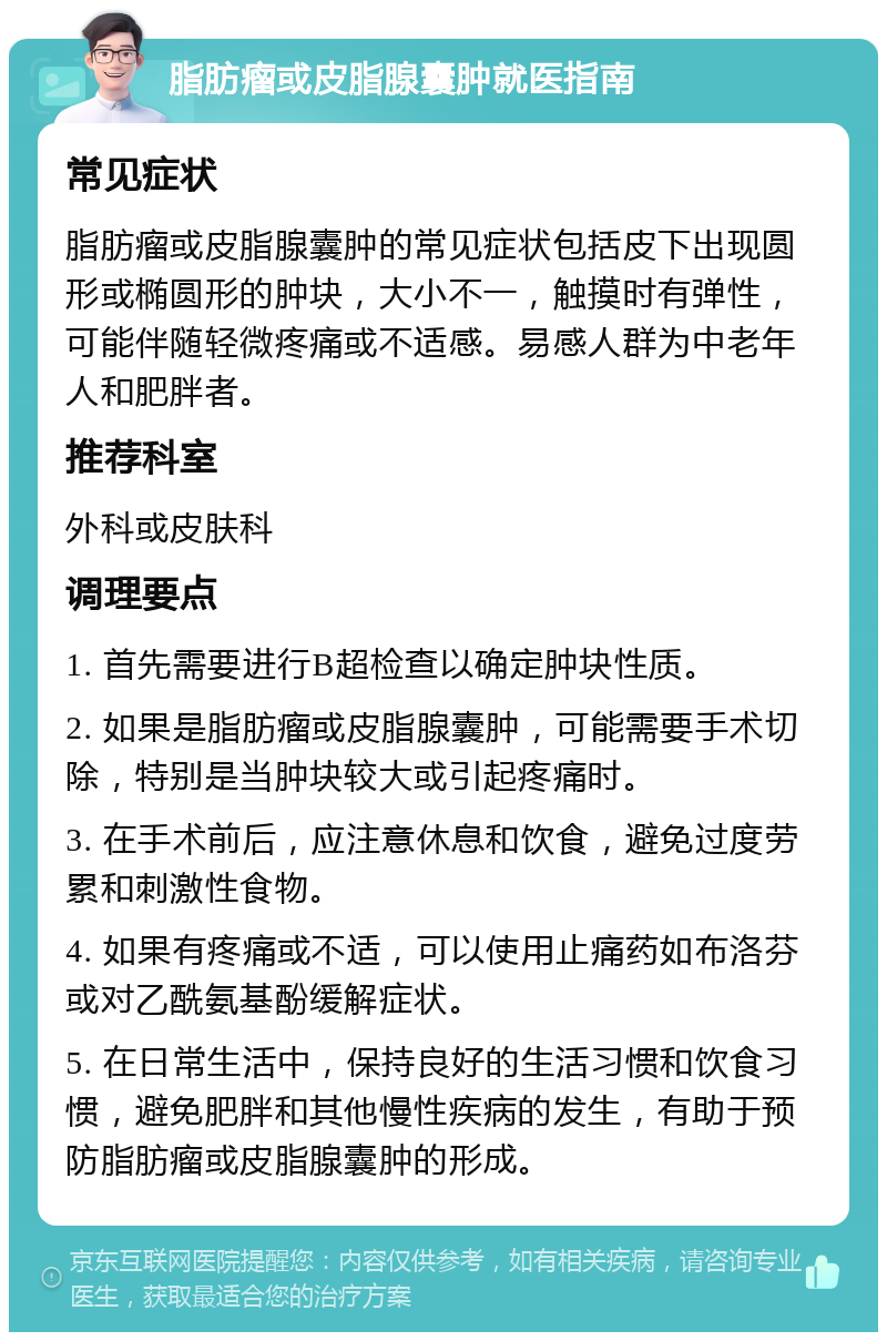 脂肪瘤或皮脂腺囊肿就医指南 常见症状 脂肪瘤或皮脂腺囊肿的常见症状包括皮下出现圆形或椭圆形的肿块，大小不一，触摸时有弹性，可能伴随轻微疼痛或不适感。易感人群为中老年人和肥胖者。 推荐科室 外科或皮肤科 调理要点 1. 首先需要进行B超检查以确定肿块性质。 2. 如果是脂肪瘤或皮脂腺囊肿，可能需要手术切除，特别是当肿块较大或引起疼痛时。 3. 在手术前后，应注意休息和饮食，避免过度劳累和刺激性食物。 4. 如果有疼痛或不适，可以使用止痛药如布洛芬或对乙酰氨基酚缓解症状。 5. 在日常生活中，保持良好的生活习惯和饮食习惯，避免肥胖和其他慢性疾病的发生，有助于预防脂肪瘤或皮脂腺囊肿的形成。