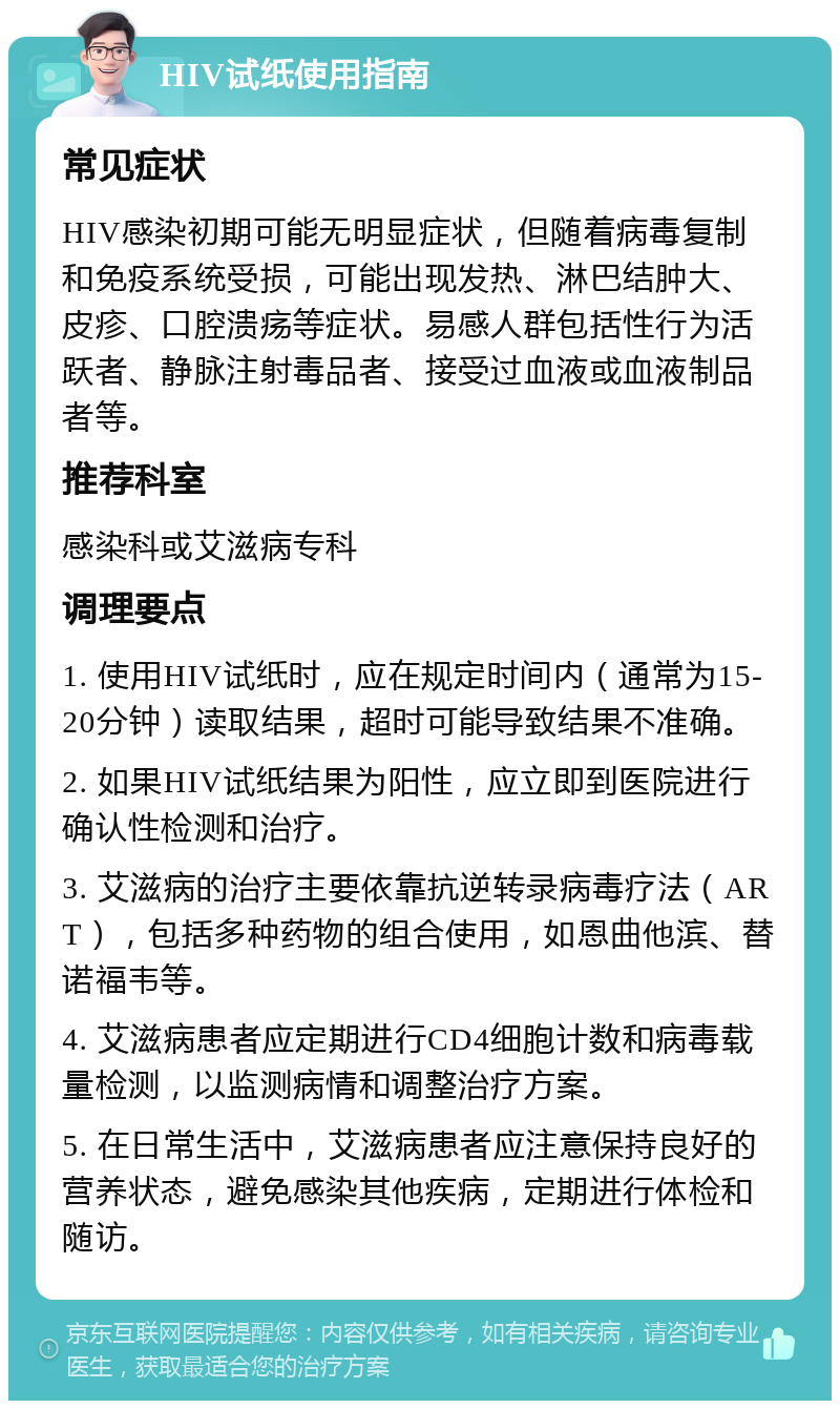 HIV试纸使用指南 常见症状 HIV感染初期可能无明显症状，但随着病毒复制和免疫系统受损，可能出现发热、淋巴结肿大、皮疹、口腔溃疡等症状。易感人群包括性行为活跃者、静脉注射毒品者、接受过血液或血液制品者等。 推荐科室 感染科或艾滋病专科 调理要点 1. 使用HIV试纸时，应在规定时间内（通常为15-20分钟）读取结果，超时可能导致结果不准确。 2. 如果HIV试纸结果为阳性，应立即到医院进行确认性检测和治疗。 3. 艾滋病的治疗主要依靠抗逆转录病毒疗法（ART），包括多种药物的组合使用，如恩曲他滨、替诺福韦等。 4. 艾滋病患者应定期进行CD4细胞计数和病毒载量检测，以监测病情和调整治疗方案。 5. 在日常生活中，艾滋病患者应注意保持良好的营养状态，避免感染其他疾病，定期进行体检和随访。