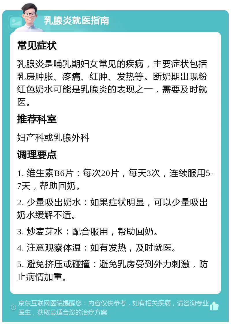 乳腺炎就医指南 常见症状 乳腺炎是哺乳期妇女常见的疾病，主要症状包括乳房肿胀、疼痛、红肿、发热等。断奶期出现粉红色奶水可能是乳腺炎的表现之一，需要及时就医。 推荐科室 妇产科或乳腺外科 调理要点 1. 维生素B6片：每次20片，每天3次，连续服用5-7天，帮助回奶。 2. 少量吸出奶水：如果症状明显，可以少量吸出奶水缓解不适。 3. 炒麦芽水：配合服用，帮助回奶。 4. 注意观察体温：如有发热，及时就医。 5. 避免挤压或碰撞：避免乳房受到外力刺激，防止病情加重。