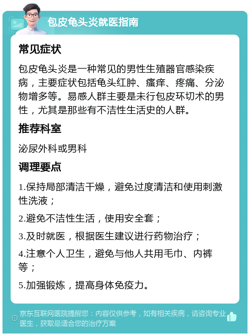 包皮龟头炎就医指南 常见症状 包皮龟头炎是一种常见的男性生殖器官感染疾病，主要症状包括龟头红肿、瘙痒、疼痛、分泌物增多等。易感人群主要是未行包皮环切术的男性，尤其是那些有不洁性生活史的人群。 推荐科室 泌尿外科或男科 调理要点 1.保持局部清洁干燥，避免过度清洁和使用刺激性洗液； 2.避免不洁性生活，使用安全套； 3.及时就医，根据医生建议进行药物治疗； 4.注意个人卫生，避免与他人共用毛巾、内裤等； 5.加强锻炼，提高身体免疫力。